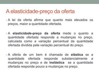 A elasticidade-preço da oferta
• A lei da oferta afirma que quanto mais elevados os

preços, maior a quantidade ofertada.
• A elasticidade-preço da oferta mede o quanto a

quantidade ofertada responde a mudanças no preço,
calculada como a variação percentual da quantidade
ofertada dividida pela variação percentual do preço.
• A oferta de um bem é chamada de elástica se a

quantidade ofertada responde substancialmente a
mudanças no preço e de inelástica se a quantidade
ofertada responde pouco a mudanças no preço.

 