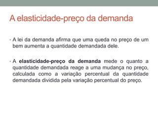 A elasticidade-preço da demanda
• A lei da demanda afirma que uma queda no preço de um

bem aumenta a quantidade demandada dele.
• A elasticidade-preço da demanda mede o quanto a

quantidade demandada reage a uma mudança no preço,
calculada como a variação percentual da quantidade
demandada dividida pela variação percentual do preço.

 