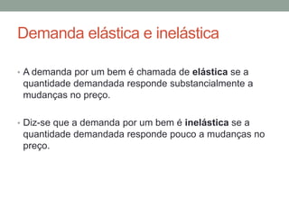 Demanda elástica e inelástica
• A demanda por um bem é chamada de elástica se a

quantidade demandada responde substancialmente a
mudanças no preço.
• Diz-se que a demanda por um bem é inelástica se a

quantidade demandada responde pouco a mudanças no
preço.

 