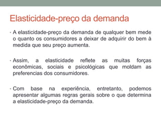 Elasticidade-preço da demanda
• A elasticidade-preço da demanda de qualquer bem mede

o quanto os consumidores a deixar de adquirir do bem à
medida que seu preço aumenta.
• Assim,

a elasticidade reflete as muitas forças
econômicas, sociais e psicológicas que moldam as
preferencias dos consumidores.

• Com

base na experiência, entretanto, podemos
apresentar algumas regras gerais sobre o que determina
a elasticidade-preço da demanda.

 