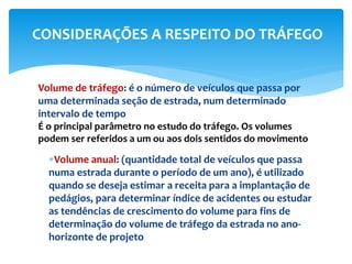Volume de tráfego: é o número de veículos que passa por
uma determinada seção de estrada, num determinado
intervalo de tempo
É o principal parâmetro no estudo do tráfego. Os volumes
podem ser referidos a um ou aos dois sentidos do movimento
Volume anual: (quantidade total de veículos que passa
numa estrada durante o período de um ano), é utilizado
quando se deseja estimar a receita para a implantação de
pedágios, para determinar índice de acidentes ou estudar
as tendências de crescimento do volume para fins de
determinação do volume de tráfego da estrada no ano-
horizonte de projeto
CONSIDERAÇÕES A RESPEITO DO TRÁFEGO
 