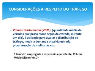  Volume diário médio (VDM): (quantidade média de
veículos que passa numa seção da estrada, durante
um dia), é utilizado para avaliar a distribuição do
tráfego, medir a demanda atual da estrada,
programação de melhorias etc.
É também empregada a expressão equivalente, Volume
Médio Diário (VMD)
CONSIDERAÇÕES A RESPEITO DO TRÁFEGO
 