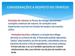 Variações de volume: os fluxos de tráfego apresentam
variações contínuas de volume. As variações mais
importantes ocorrem em função do tempo e de maneira
cíclica
Variações horárias: refletem a variação do tráfego
durante as 24 horas do dia. A flutuação padrão apresenta
“picos” pela manhã e ao fim da tarde, coincidindo com os
horários de início e fim de expediente, nas áreas urbanas
O intervalo das 12 às 14 h também apresenta um volume
relativamente alto, mas inferior aos de pico da manhã e da
tarde
CONSIDERAÇÕES A RESPEITO DO TRÁFEGO
 