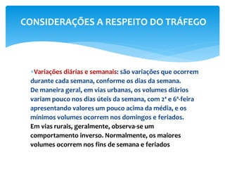Variações diárias e semanais: são variações que ocorrem
durante cada semana, conforme os dias da semana.
De maneira geral, em vias urbanas, os volumes diários
variam pouco nos dias úteis da semana, com 2ª e 6ª-feira
apresentando valores um pouco acima da média, e os
mínimos volumes ocorrem nos domingos e feriados.
Em vias rurais, geralmente, observa-se um
comportamento inverso. Normalmente, os maiores
volumes ocorrem nos fins de semana e feriados
CONSIDERAÇÕES A RESPEITO DO TRÁFEGO
 