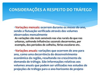 Variações mensais: ocorrem durante os meses do ano,
sendo a flutuação verificada através dos volumes
observados mensalmente
As variações são mais sensíveis nas vias rurais do que nas
urbanas, sofrendo influências sazonais decorrentes, por
exemplo, dos períodos de colheita, férias escolares etc.
Variações anuais: variações que ocorrem de ano para
ano, como uma decorrência do desenvolvimento
econômico da região, resultando no crescimento da
demanda de tráfego. São informações relativas aos
volumes anuais que podem ser utilizadas nos estudos de
projeções de tráfego para o ano-horizonte de projeto
CONSIDERAÇÕES A RESPEITO DO TRÁFEGO
 