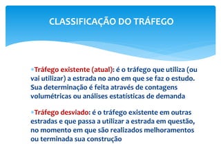 Tráfego existente (atual): é o tráfego que utiliza (ou
vai utilizar) a estrada no ano em que se faz o estudo.
Sua determinação é feita através de contagens
volumétricas ou análises estatísticas de demanda
Tráfego desviado: é o tráfego existente em outras
estradas e que passa a utilizar a estrada em questão,
no momento em que são realizados melhoramentos
ou terminada sua construção
CLASSIFICAÇÃO DO TRÁFEGO
 