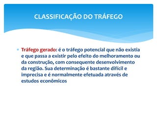  Tráfego gerado: é o tráfego potencial que não existia
e que passa a existir pelo efeito do melhoramento ou
da construção, com consequente desenvolvimento
da região. Sua determinação é bastante difícil e
imprecisa e é normalmente efetuada através de
estudos econômicos
CLASSIFICAÇÃO DO TRÁFEGO
 