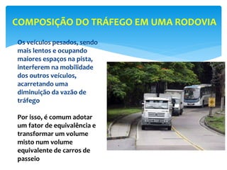Os veículos pesados, sendo
mais lentos e ocupando
maiores espaços na pista,
interferem na mobilidade
dos outros veículos,
acarretando uma
diminuição da vazão de
tráfego
Por isso, é comum adotar
um fator de equivalência e
transformar um volume
misto num volume
equivalente de carros de
passeio
COMPOSIÇÃO DO TRÁFEGO EM UMA RODOVIA
 