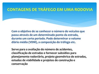 Com o objetivo de se conhecer o número de veículos que
passa através de um determinado ponto da estrada,
durante um certo período. Pode determinar o volume
diário médio (VDM), a composição do tráfego etc.
Serve para a avaliação do número de acidentes,
classificação de estradas e fornecer subsídios para
planejamento rodoviário, projeto geométrico de estradas,
estudos de viabilidade e projetos de construção e
conservação
CONTAGENS DE TRÁFEGO EM UMA RODOVIA
 
