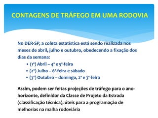 No DER-SP, a coleta estatística está sendo realizada nos
meses de abril, julho e outubro, obedecendo a fixação dos
dias da semana:
• (1º) Abril – 4ª e 5ª-feira
• (2º) Julho – 6ª-feira e sábado
• (3º) Outubro – domingo, 2ª e 3ª-feira
Assim, podem ser feitas projeções de tráfego para o ano-
horizonte, definidor da Classe de Projeto da Estrada
(classificação técnica), úteis para a programação de
melhorias na malha rodoviária
CONTAGENS DE TRÁFEGO EM UMA RODOVIA
 