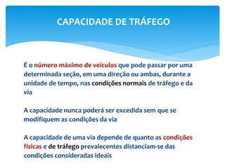 É o número máximo de veículos que pode passar por uma
determinada seção, em uma direção ou ambas, durante a
unidade de tempo, nas condições normais de tráfego e da
via
A capacidade nunca poderá ser excedida sem que se
modifiquem as condições da via
A capacidade de uma via depende de quanto as condições
físicas e de tráfego prevalecentes distanciam-se das
condições consideradas ideais
CAPACIDADE DE TRÁFEGO
 
