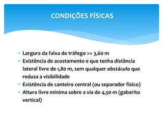 Largura da faixa de tráfego >= 3,60 m
 Existência de acostamento e que tenha distância
lateral livre de 1,80 m, sem qualquer obstáculo que
reduza a visibilidade
 Existência de canteiro central (ou separador físico)
 Altura livre mínima sobre a via de 4,50 m (gabarito
vertical)
CONDIÇÕES FÍSICAS
 