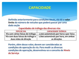 Definida anteriormente para condições ideais, ela dá o valor
limite do número de veículos que poderá passar por uma
dada seção
Capacidades de tráfego das diversas vias
Porém, além desse valor, devem ser consideradas as
condições de operação da via. Para medir as diversas
condições de operação, desenvolveu-se o conceito de Níveis
de Serviço
CAPACIDADE
TIPO DE VIA CAPACIDADE TEÓRICA
Via com várias faixas de tráfego 2.000 automóveis por hora e por faixa
Via com duas faixas de tráfego e
duas mãos de direção
2.800 automóveis por hora, em ambas
as direções
 