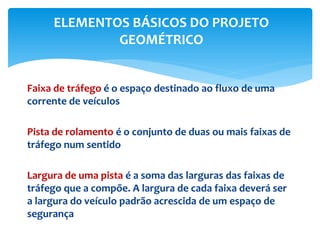 Faixa de tráfego é o espaço destinado ao fluxo de uma
corrente de veículos
Pista de rolamento é o conjunto de duas ou mais faixas de
tráfego num sentido
Largura de uma pista é a soma das larguras das faixas de
tráfego que a compõe. A largura de cada faixa deverá ser
a largura do veículo padrão acrescida de um espaço de
segurança
ELEMENTOS BÁSICOS DO PROJETO
GEOMÉTRICO
 