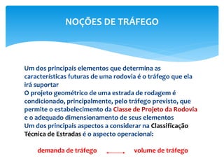 Um dos principais elementos que determina as
características futuras de uma rodovia é o tráfego que ela
irá suportar
O projeto geométrico de uma estrada de rodagem é
condicionado, principalmente, pelo tráfego previsto, que
permite o estabelecimento da Classe de Projeto da Rodovia
e o adequado dimensionamento de seus elementos
Um dos principais aspectos a considerar na Classificação
Técnica de Estradas é o aspecto operacional:
demanda de tráfego volume de tráfego
NOÇÕES DE TRÁFEGO
 