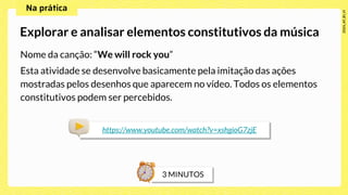 Nome da canção: “We will rock you”
Esta atividade se desenvolve basicamente pela imitação das ações
mostradas pelos desenhos que aparecem no vídeo. Todos os elementos
constitutivos podem ser percebidos.
Explorar e analisar elementos constitutivos da música
https://www.youtube.com/watch?v=xshgioG7zjE
 