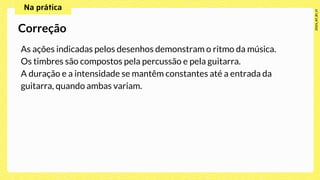 As ações indicadas pelos desenhos demonstram o ritmo da música.
Os timbres são compostos pela percussão e pela guitarra.
A duração e a intensidade se mantêm constantes até a entrada da
guitarra, quando ambas variam.
Correção
 