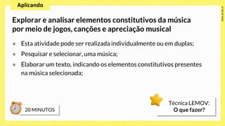 ● Esta atividade pode ser realizada individualmente ou em duplas;
● Pesquisar e selecionar, uma música;
● Elaborar um texto, indicando os elementos constitutivos presentes
na música selecionada;
Explorar e analisar elementos constitutivos da música
por meio de jogos, canções e apreciação musical
Técnica LEMOV:
O que fazer?
 
