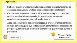 ● Elaborar e realizar uma atividade de apreciação musical utilizando os
espaços disponíveis na unidade escolar. (consulte o professor)
● Cada estudante ou dupla deve ir à frente da turma para conduzir e
realizar as atividades de apreciação e análise dos elementos
constitutivos presentes na música selecionada.
● Após o encerramento das apresentações, o professor organizará uma
roda de conversa, para que todos possam comentar seus processos de
pesquisa, justificar suas escolhas e falar sobre o que foi visto, ouvido e
percebido.
Técnica LEMOV:
O que fazer?
 