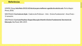 LEMOV, Doug. Aula Nota 10 2.0: 62 técnicas para melhorar a gestão da sala de aula. Porto Alegre:
Penso, 2018.
SÃO PAULO. Currículo em Ação - Caderno do Professor – Arte – Ensino Fundamental – Anos Finais –
1o semestre.
SÃO PAULO. Currículo Paulista: Etapas Educação Infantil e Ensino Fundamental. Secretaria da
Educação. São Paulo: SEE, 2019.
 