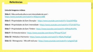 Lista de imagens e vídeos
Slide 4 - Não confunda altura com intensidade do som! -
https://www.youtube.com/watch?v=KDgseexvbBE
Slide 5 - Propriedades do Som: Duração - https://www.youtube.com/watch?v=SJudJUYfDjo
Slide 6 - Propriedades do Som: Intensidade - https://www.youtube.com/watch?v=F7LIYJDTYyo
Slide 7 - Propriedades do Som: Timbre - https://www.youtube.com/watch?v=KPh4p9kVP4c
Slide 9 - O ritmo da música - https://www.youtube.com/shorts/TFhwqrYC3oY
Slide 10 - Melodia e Harmonia - https://www.youtube.com/watch?v=MpAuYVpGig0
Slide 11 - Ritmograma – We will rock you - https://www.youtube.com/watch?v=xshgioG7zjE
 