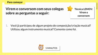 1. Você já participou de algum projeto de composição/criação musical?
Utilizou algum instrumento musical? Comente como foi.
Virem e conversem com seus colegas
sobre as perguntas a seguir:
Técnica LEMOV:
Virem e
conversem
 