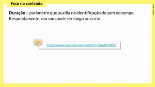 Duração – parâmetro que auxilia na identificação do som no tempo.
Resumidamente, um som pode ser longo ou curto.
https://www.youtube.com/watch?v=SJudJUYfDjo
 