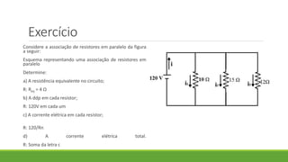 Exercício
Considere a associação de resistores em paralelo da figura
a seguir:
Esquema representando uma associação de resistores em
paralelo
Determine:
a) A resistência equivalente no circuito;
R: Req = 4 Ω
b) A ddp em cada resistor;
R: 120V em cada um
c) A corrente elétrica em cada resistor;
R: 120/Rn
d) A corrente elétrica total.
R: Soma da letra c
 