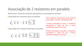 Associação de 2 resistores em paralelo
Atalho para o cálculo da resistência equivalente em associações em paralelo:
Associação de n resistores iguais em paralelo
Associação de 2 resistores diferentes em paralelo
Duas regrinhas interessantes para lembrar,
que ajudam a verificar o resultado obtido.
Numa associação em série, a resistência
equivalente é maior do que a maior
resistência presente no circuito.
Numa associação em paralelo, a resistência
equivalente é menor do que a menor
resistência presente no circuito.
 