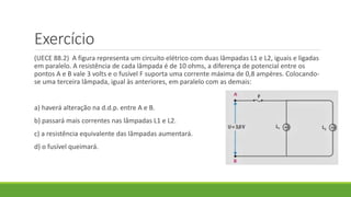Exercício
(UECE 88.2) A figura representa um circuito elétrico com duas lâmpadas L1 e L2, iguais e ligadas
em paralelo. A resistência de cada lâmpada é de 10 ohms, a diferença de potencial entre os
pontos A e B vale 3 volts e o fusível F suporta uma corrente máxima de 0,8 ampères. Colocando-
se uma terceira lâmpada, igual às anteriores, em paralelo com as demais:
a) haverá alteração na d.d.p. entre A e B.
b) passará mais correntes nas lâmpadas L1 e L2.
c) a resistência equivalente das lâmpadas aumentará.
d) o fusível queimará.
 