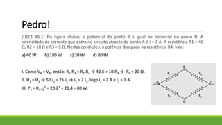 Pedro!
(UECE 86.1) Na figura abaixo, o potencial do ponto B é igual ao potencial do ponto D. A
intensidade de corrente que entra no circuito através do ponto A é i = 3 A. A resistência R1 = 40
Ω, R2 = 10 Ω e R3 = 5 Ω. Nestas condições, a potência dissipada na resistência R4, vale:
a) 40 W b) 180 W c) 20 W d) 80 W
I. Como VA = VB, então: R1.R3 = R2.R4 → 40.5 = 10.R4 → R4 = 20 Ω.
II. U1 = U2 → 50.i1 = 25.i2 → i2 = 2.i1, logo i2 = 2 A e i1 = 1 A.
III. P4 = R4.i2
2 = 20.22 = 20.4 = 80 W.
 