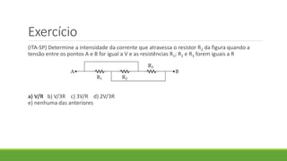 Exercício
(ITA-SP) Determine a intensidade da corrente que atravessa o resistor R2 da figura quando a
tensão entre os pontos A e B for igual a V e as resistências R1; R2 e R3 forem iguais a R
a) V/R b) V/3R c) 3V/R d) 2V/3R
e) nenhuma das anteriores
 