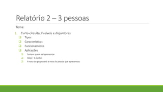 Relatório 2 – 3 pessoas
Tema:
1. Curto-circuito, Fusíveis e disjuntores
 Tipos
 Características
 Funcionamento
 Aplicações
 Sortear quem vai apresentar
 Valor: 5 pontos
 A nota do grupo será a nota da pessoa que apresentou
 
