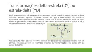 Transformações delta-estrela (DY) ou
estrela-delta (YD)
As técnicas estudadas até agora permitem resolver a grande maioria dos casos de associação de
resistores. Existem algumas situações, porém, em que a determinação da resistência
equivalente não é possível com os recursos conhecidos. É o caso do circuito misto da figura
abaixo. Sugere-se que o leitor tente calcular a resistência equivalente entre os pontos A e B, a
fim de compreender a dificuldade da situação.
Nesse circuito, não é possível encontrar nenhum par de resistores associados em série nem em
paralelo. Tais casos podem ser resolvidos utilizando as transformações delta-estrela (DY) ou
estrela-delta (YD).
 