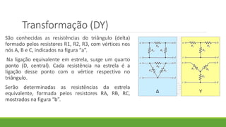 Transformação (DY)
São conhecidas as resistências do triângulo (delta)
formado pelos resistores R1, R2, R3, com vértices nos
nós A, B e C, indicados na figura “a”.
Na ligação equivalente em estrela, surge um quarto
ponto (D, central). Cada resistência na estrela é a
ligação desse ponto com o vértice respectivo no
triângulo.
Serão determinadas as resistências da estrela
equivalente, formada pelos resistores RA, RB, RC,
mostrados na figura “b”.
 