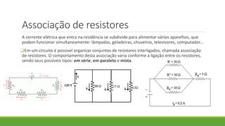 Associação de resistores
A corrente elétrica que entra na residência se subdivide para alimentar vários aparelhos, que
podem funcionar simultaneamente: lâmpadas, geladeiras, chuveiros, televisores, computador...
Em um circuito é possível organizar conjuntos de resistores interligados, chamada associação
de resistores. O comportamento desta associação varia conforme a ligação entre os resistores,
sendo seus possíveis tipos: em série, em paralelo e mista.
 