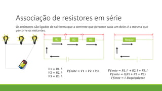 Associação de resistores em série
Os resistores são ligados de tal forma que a corrente que percorre cada um deles é a mesma que
percorre os restantes.
R1 R2 R3
𝑉1 = 𝑅1. 𝐼
𝑉2 = 𝑅2. 𝐼
𝑉3 = 𝑅3. 𝐼
𝑉𝑓𝑜𝑛𝑡𝑒 = 𝑉1 + 𝑉2 + 𝑉3 𝑉𝑓𝑜𝑛𝑡𝑒 = 𝑅1. 𝐼 + 𝑅2. 𝐼 + 𝑅3. 𝐼
𝑉𝑓𝑜𝑛𝑡𝑒 = 𝐼 𝑅1 + 𝑅2 + 𝑅3
𝑉𝑓𝑜𝑛𝑡𝑒 = 𝐼. 𝑅𝑒𝑞𝑢𝑖𝑣𝑎𝑙𝑒𝑛𝑡𝑒
Requiv
 