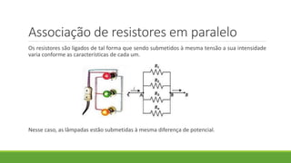 Associação de resistores em paralelo
Os resistores são ligados de tal forma que sendo submetidos à mesma tensão a sua intensidade
varia conforme as características de cada um.
Nesse caso, as lâmpadas estão submetidas à mesma diferença de potencial.
 