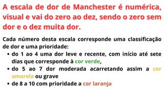 A escala de dor de Manchester é numérica,
A escala de dor de Manchester é numérica,
visual e vai do zero ao dez, sendo
visual e vai do zero ao dez, sendo o zero sem
o zero sem
dor e o dez muita dor.
dor e o dez muita dor.
Cada número desta escala corresponde uma classificação
de dor e uma prioridade:
do 1 ao 4 uma dor leve e recente, com início até sete
dias que corresponde à cor verde,
do 5 ao 7 dor moderada acarretando assim a cor
amarela ou grave
de 8 a 10 com prioridade a cor laranja
 