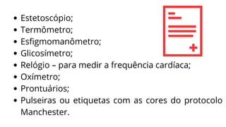 Estetoscópio;
Termômetro;
Esfigmomanômetro;
Glicosímetro;
Relógio – para medir a frequência cardíaca;
Oxímetro;
Prontuários;
Pulseiras ou etiquetas com as cores do protocolo
Manchester.
 