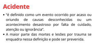 Acidente
Acidente
“é definido como um evento ocorrido por acaso ou
oriundo de causas desconhecidas ou um
acontecimento desastroso por falta de cuidado,
atenção ou ignorância”.
A maior parte das mortes e lesões por trauma se
enquadra nessa definição e pode ser prevenida.
 