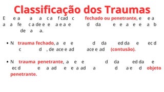 Classificação dos Traumas
Classificação dos Traumas
Em geral o trauma é classificado como fechado ou penetrante, entretanto
a transferência de energia e a lesão produzida são semelhantes em ambos
os tipos de trauma.
No trauma fechado, as lesões são produzidas à medida que os tecidos
são comprimidos, desacelerados ou acelerados (contusão).
No trauma penetrante, as lesões são produzidas à medida que os
tecidos são esmagados e separados ao longo do trajeto do objeto
penetrante.
 