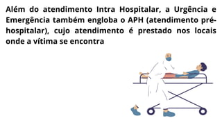 Além do atendimento Intra Hospitalar, a Urgência e
Emergência também engloba o APH (atendimento pré-
hospitalar), cujo atendimento é prestado nos locais
onde a vítima se encontra
 