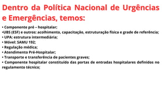 Dentro da Política Nacional de Urgências
Dentro da Política Nacional de Urgências
e Emergências, temos:
e Emergências, temos:
• Componente pré – hospitalar;
•UBS (ESF) e outros: acolhimento, capacitação, estruturação física e grade de referência;
• UPA: estrutura intermediária;
• Móvel: SAMU 192;
• Regulação médica;
• Atendimento Pré-Hospitalar;
• Transporte e transferência de pacientes graves;
• Componente hospitalar constituído das portas de entradas hospitalares definidos no
regulamento técnico;
 