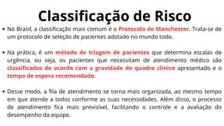 Classificação de Risco
No Brasil, a classificação mais comum é o Protocolo de Manchester. Trata-se de
um protocolo de seleção de pacientes adotado no mundo todo.
Na prática, é um método de triagem de pacientes que determina escalas de
urgência, ou seja, os pacientes que necessitam de atendimento médico são
classificados de acordo com a gravidade do quadro clínico apresentado e o
tempo de espera recomendado.
Desse modo, a fila de atendimento se torna mais organizada, ao mesmo tempo
em que atende a todos conforme as suas necessidades. Além disso, o processo
de atendimento fica mais previsível, facilitando o controle e a avaliação do
desempenho da equipe.
 