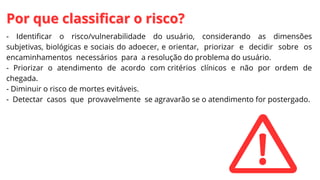 - Identificar o risco/vulnerabilidade do usuário, considerando as dimensões
subjetivas, biológicas e sociais do adoecer, e orientar, priorizar e decidir sobre os
encaminhamentos necessários para a resolução do problema do usuário.
- Priorizar o atendimento de acordo com critérios clínicos e não por ordem de
chegada.
- Diminuir o risco de mortes evitáveis.
- Detectar casos que provavelmente se agravarão se o atendimento for postergado.
Por que classificar o risco?
Por que classificar o risco?
 