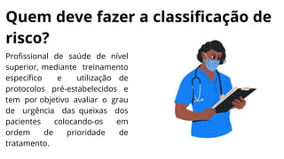 Quem deve fazer a classificação de
risco?
Profissional de saúde de nível
superior, mediante treinamento
específico e utilização de
protocolos pré-estabelecidos e
tem por objetivo avaliar o grau
de urgência das queixas dos
pacientes colocando-os em
ordem de prioridade de
tratamento.
 