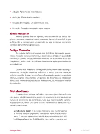 •	 Adução: Aproxima do eixo mediano.
•	 Abdução: Afasta do eixo mediano.
•	 Rotação: Em relação a um determinado eixo.
•	 Pronação: Quando um osso gira sobre o outro.

Tônus muscular
	
Mesmo quando está em repouso, certa quantidade de tensão freqüente permanece devido a impulsos nervosos da medula espinhal, já que
as fibras não se contraem sem um estimulo, ou seja, o músculo permanece
contraído por um tempo prolongado.

Fadiga Muscular
	
É a redução da força provocada pela deficiência da irrigação sanguínea do músculo, consequentemente, o oxigênio não chega em quantidade
suficiente, e começa a haver, dentro do músculo, um acumulo de ácido lático e potássio, assim como calor, dióxido de carbono e água, gerados durante
o metabolismo.
	
Quanto mais forte for a contração muscular, maior será o estrangulamento da circulação sanguínea, reduzindo o tempo que essa contração
pode ser mantida. Se esses tempos forem ultrapassados, podem surgir dores
intensas, exigindo relaxamento e um período de descanso para estabelecer
a circulação e remover os produtos do metabolismo, acumulados no interior
dos músculos.

Metabolismo
	
O metabolismo pode ser definido como um conjunto de transformações que as substâncias químicas sofrem no organismo; A energia do corpo
humano é proveniente da alimentação, tudo que ingerimos sofre transformações químicas, sendo uma parte utilizada na construção de tecidos e outra como combustível.
Metabolismo basal – É a energia necessária para manter apenas
as funções vitais do organismo, sem realizar nenhum trabalho externo. O valor do metabolismo basal é de aproximadamente 1.800
kcal/dia para homens e 1.600 kcal/dia para mulheres, ou seja, um

Fisiologia - Parte I

13

e-Tec Brasil

 