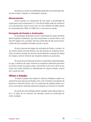 Na prática os limites de audibilidade dependem da combinação dessas três variáveis: freqüência, intensidade e duração.

Mascaramento
	
Ocorre quando um componente do som reduz a sensibilidade do
ouvido para outro componente. Ex.: Uma fala de 40db, pode ser ouvida em
uma sala silenciosa, mas em outra com um som ambiente de 50db, deverá
ser aumentada para 70db, ter 20db (mín.) a mais para ser ouvida.

Percepção da Posição e Acelerações
	
As percepções da posição vertical e acelerações do corpo são feitas
pelos receptores vestibulares, que ficam localizadas no ouvido interno, mas
não tem ligação com a audição. Eles são constituídos de três canais semicirculares de duas cavidades chamadas utrículo e sáculo.
	
Os dois conjuntos de órgãos são recheados de fluidos e contém, no
seu interior células nervosas flexíveis, que são sensíveis as mudanças de posição. As células nervosas do utrículo e sáculo detectam a posição da cabeça
em relação a vertical. Portanto são receptores estáticos ou posicionais.
	
Os canais semicirculares são sensíveis a acelerações e desacelerações,
ou seja, a dinâmica do corpo. Portanto os receptores vestibulares permitem
ao homem manter sua postura ereta, movimentar-se sem cair e sentir se seu
corpo está sendo acelerado ou desacelerado em alguma direção, mesmo
sem a ajuda da visão.

Olfato e Paladar
	
O olfato e paladar são usados em diversas atividades e podem ser
importantes para algumas profissões como a de cozinheiro e provadores de
perfumes e alimentos (vinho, café). Em ambientes de trabalho podem funcionar como alerta, indicando vazamento de gases ou inicio de um incêndio.
	
Do ponto de vista fisiológico olfato e paladar estão relacionados entre si. O sabor de um alimento, por exemplo, resulta da combinação de
cheiro e paladar.

Fisiologia - Parte I

19

e-Tec Brasil

 