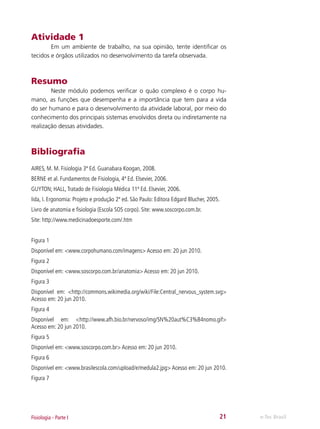 Atividade 1
	
Em um ambiente de trabalho, na sua opinião, tente identificar os
tecidos e órgãos utilizados no desenvolvimento da tarefa observada.

Resumo
	
Neste módulo podemos verificar o quão complexo é o corpo humano, as funções que desempenha e a importância que tem para a vida
do ser humano e para o desenvolvimento da atividade laboral, por meio do
conhecimento dos principais sistemas envolvidos direta ou indiretamente na
realização dessas atividades.

Bibliografia
AIRES, M. M. Fisiologia 3ª Ed. Guanabara Koogan, 2008.
BERNE et al. Fundamentos de Fisiologia, 4ª Ed. Elsevier, 2006.
GUYTON; HALL, Tratado de Fisiologia Médica 11ª Ed. Elsevier, 2006.
Iida, I. Ergonomia: Projeto e produção 2ª ed. São Paulo: Editora Edgard Blucher, 2005.
Livro de anatomia e fisiologia (Escola SOS corpo). Site: www.soscorpo.com.br.
Site: http://www.medicinadoesporte.com/.htm
Figura 1
Disponível em: <www.corpohumano.com/imagens> Acesso em: 20 jun 2010.
Figura 2
Disponível em: <www.soscorpo.com.br/anatomia> Acesso em: 20 jun 2010.
Figura 3
Disponível em: <http://commons.wikimedia.org/wiki/File:Central_nervous_system.svg>
Acesso em: 20 jun 2010.
Figura 4
Disponível em: <http://www.afh.bio.br/nervoso/img/SN%20aut%C3%B4nomo.gif>
Acesso em: 20 jun 2010.
Figura 5
Disponível em: <www.soscorpo.com.br> Acesso em: 20 jun 2010.
Figura 6
Disponível em: <www.brasilescola.com/upload/e/medula2.jpg> Acesso em: 20 jun 2010.
Figura 7

Fisiologia - Parte I

21

e-Tec Brasil

 